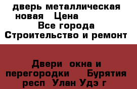 дверь металлическая новая › Цена ­ 11 000 - Все города Строительство и ремонт » Двери, окна и перегородки   . Бурятия респ.,Улан-Удэ г.